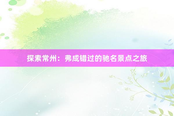 探索常州：弗成错过的驰名景点之旅