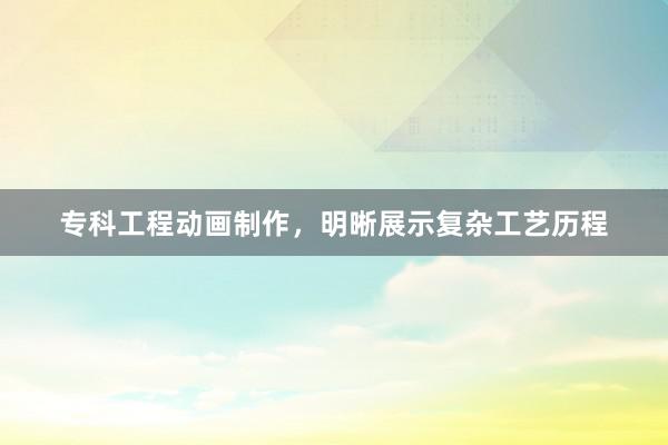 专科工程动画制作，明晰展示复杂工艺历程